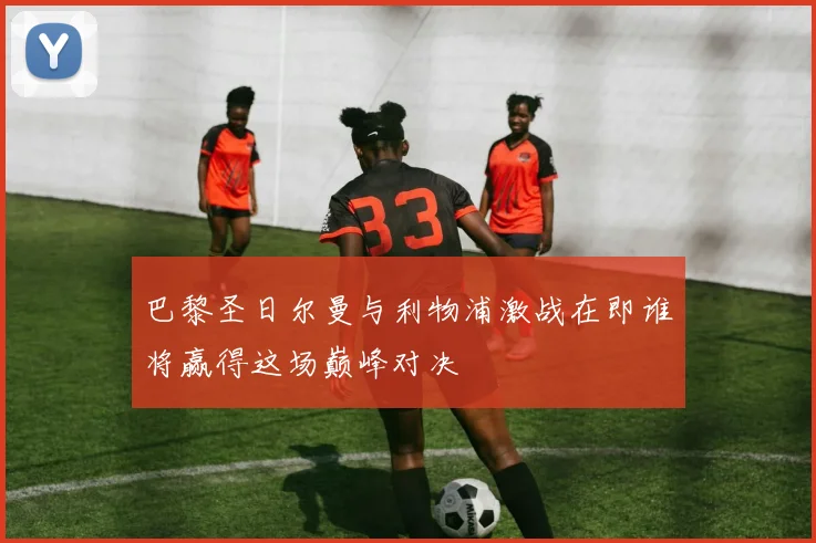 巴黎圣日尔曼与利物浦激战在即谁将赢得这场巅峰对决