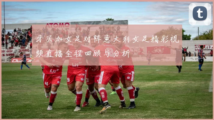 牙买加女足对阵意大利女足精彩视频直播全程回顾与分析
