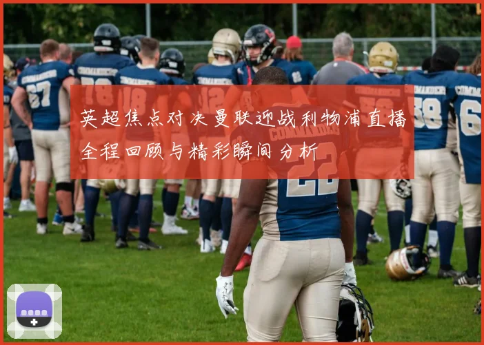 英超焦点对决曼联迎战利物浦直播全程回顾与精彩瞬间分析