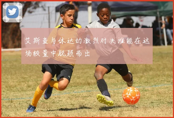 艾斯查与休达的激烈对决谁能在这场较量中脱颖而出