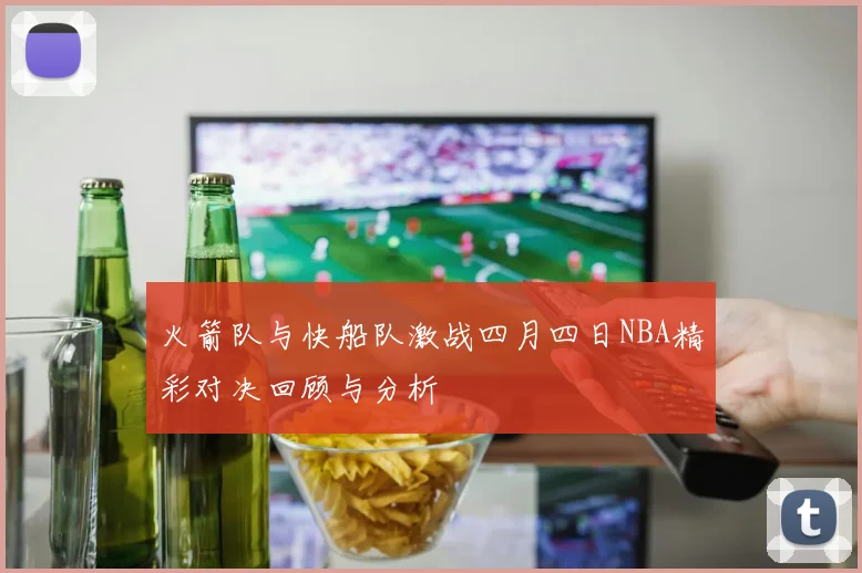火箭队与快船队激战四月四日NBA精彩对决回顾与分析