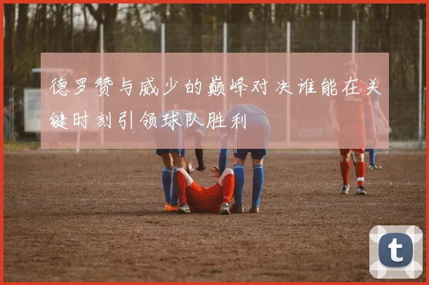 德罗赞与威少的巅峰对决谁能在关键时刻引领球队胜利