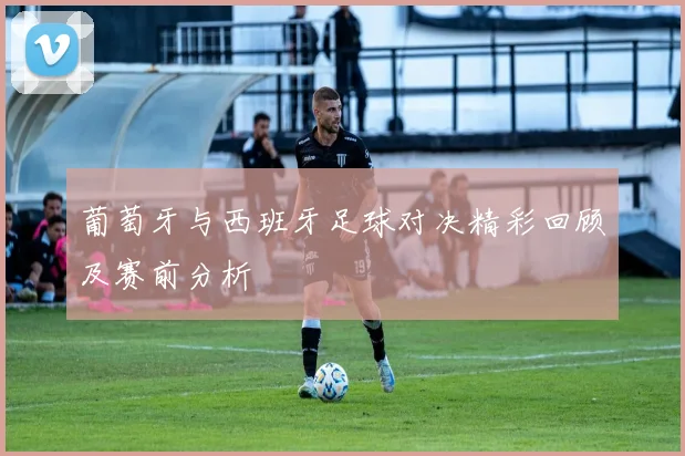 葡萄牙与西班牙足球对决精彩回顾及赛前分析