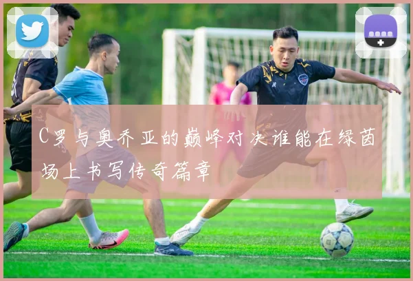 C罗与奥乔亚的巅峰对决谁能在绿茵场上书写传奇篇章