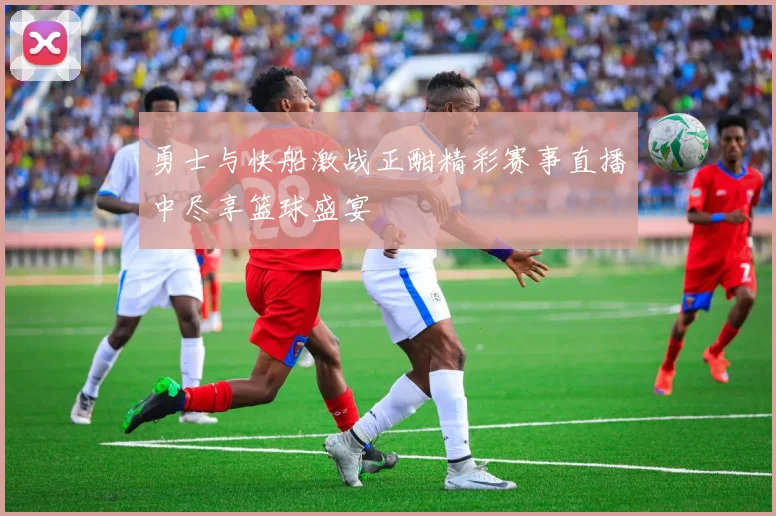 勇士与快船激战正酣精彩赛事直播中尽享篮球盛宴