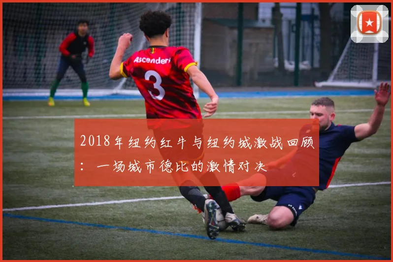 2018年纽约红牛与纽约城激战回顾：一场城市德比的激情对决