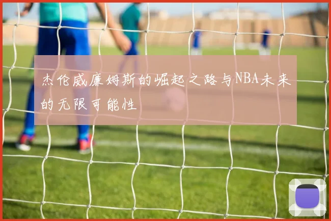 杰伦威廉姆斯的崛起之路与NBA未来的无限可能性