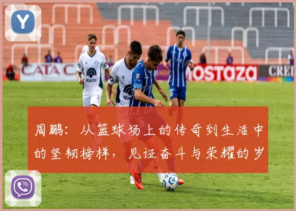 周鹏：从篮球场上的传奇到生活中的坚韧榜样，见证奋斗与荣耀的岁月