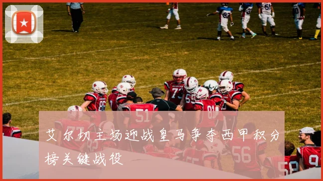 艾尔切主场迎战皇马争夺西甲积分榜关键战役