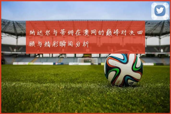 纳达尔与蒂姆在澳网的巅峰对决回顾与精彩瞬间分析