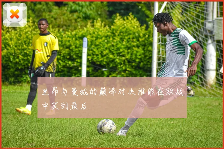 里昂与曼城的巅峰对决谁能在欧战中笑到最后