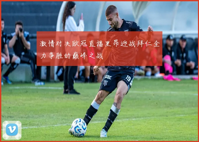 激情对决欧冠直播里昂迎战拜仁全力争胜的巅峰之战