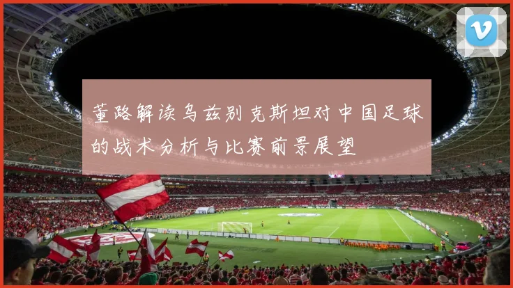董路解读乌兹别克斯坦对中国足球的战术分析与比赛前景展望