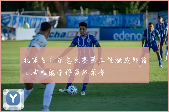 北京与广东总决赛第三场激战即将上演谁能夺得最终荣誉