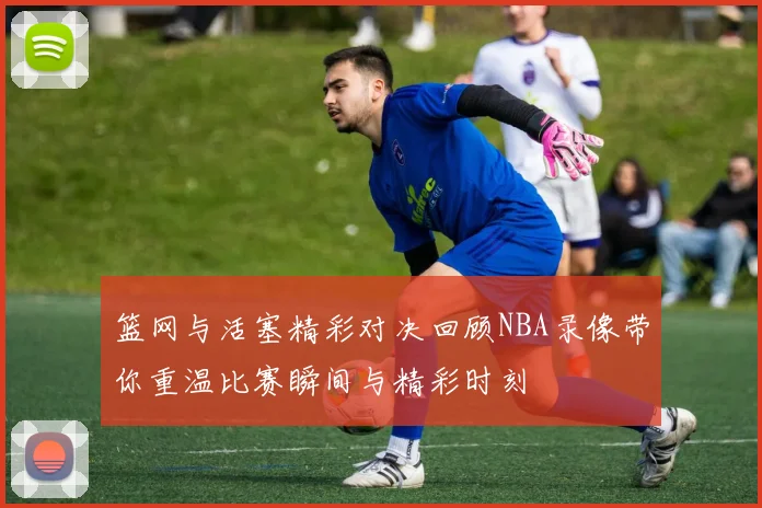 篮网与活塞精彩对决回顾NBA录像带你重温比赛瞬间与精彩时刻