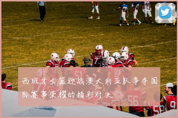 西班牙女篮迎战澳大利亚队争夺国际赛事荣耀的精彩对决