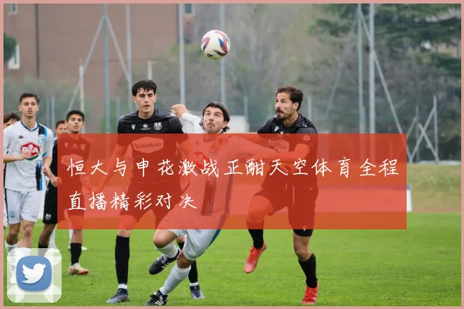恒大与申花激战正酣天空体育全程直播精彩对决