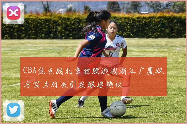 CBA焦点战北京控股迎战浙江广厦双方实力对决引发球迷热议