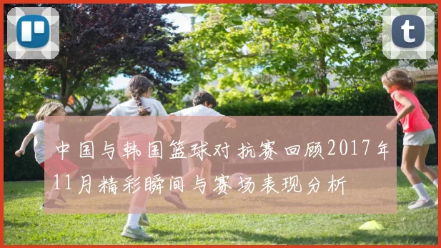 中国与韩国篮球对抗赛回顾2017年11月精彩瞬间与赛场表现分析